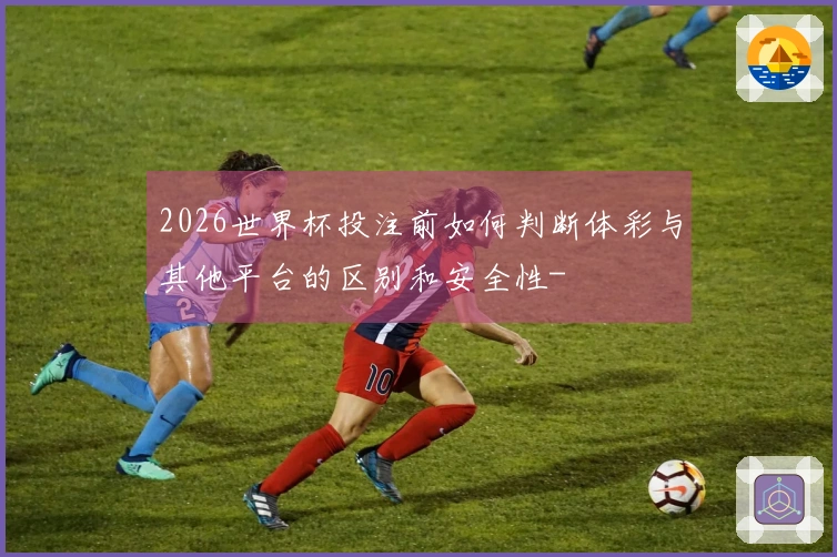 2026世界杯投注前如何判断体彩与其他平台的区别和安全性-